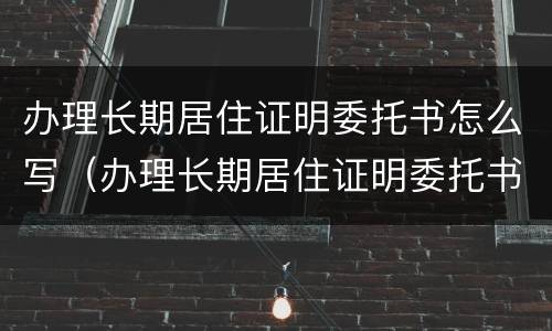 办理长期居住证明委托书怎么写（办理长期居住证明委托书怎么写模板）