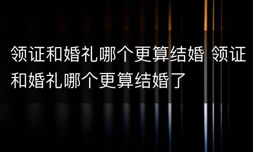 领证和婚礼哪个更算结婚 领证和婚礼哪个更算结婚了