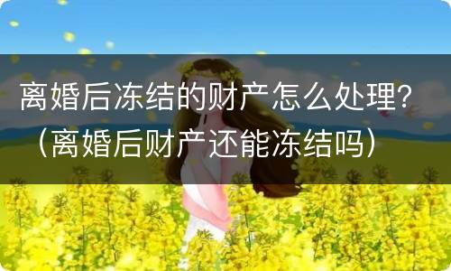 离婚后冻结的财产怎么处理？（离婚后财产还能冻结吗）