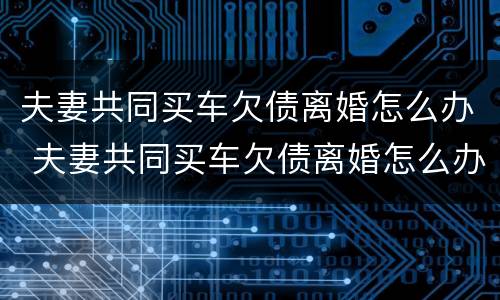 夫妻共同买车欠债离婚怎么办 夫妻共同买车欠债离婚怎么办呢