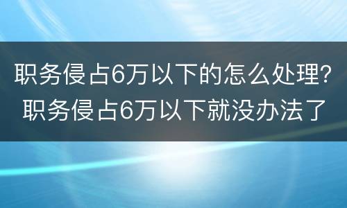 职务侵占6万以下的怎么处理？ 职务侵占6万以下就没办法了嘛