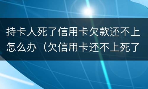 持卡人死了信用卡欠款还不上怎么办（欠信用卡还不上死了会连累家人吗）