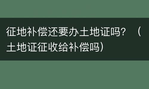 征地补偿还要办土地证吗？（土地证征收给补偿吗）