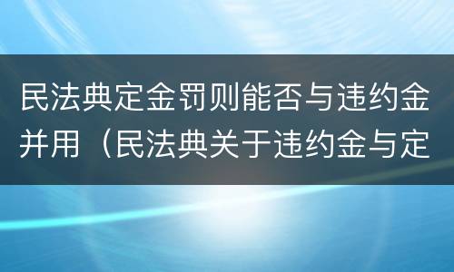 民法典定金罚则能否与违约金并用（民法典关于违约金与定金的规定）