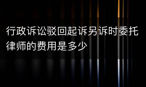 行政诉讼驳回起诉另诉时委托律师的费用是多少
