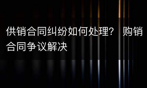 供销合同纠纷如何处理？ 购销合同争议解决