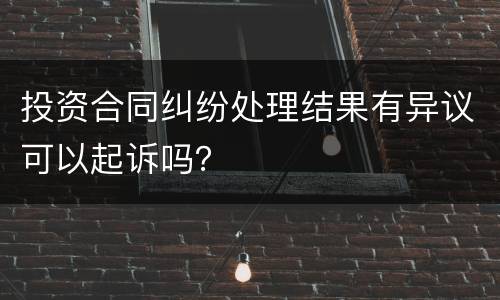 投资合同纠纷处理结果有异议可以起诉吗？
