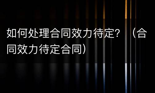 如何处理合同效力待定？（合同效力待定合同）