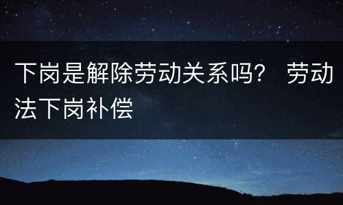 下岗是解除劳动关系吗？ 劳动法下岗补偿