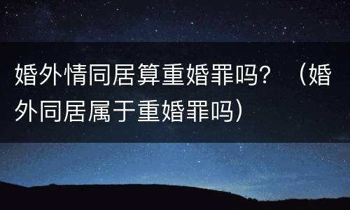 婚外情同居算重婚罪吗？（婚外同居属于重婚罪吗）