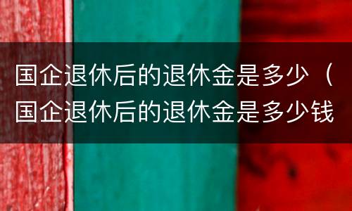 国企退休后的退休金是多少（国企退休后的退休金是多少钱一个月）