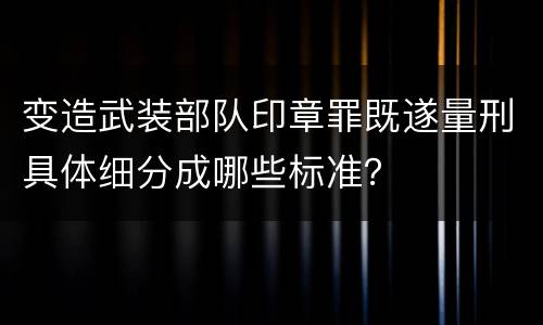 变造武装部队印章罪既遂量刑具体细分成哪些标准？