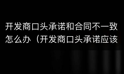 开发商口头承诺和合同不一致怎么办（开发商口头承诺应该如何去打官司）