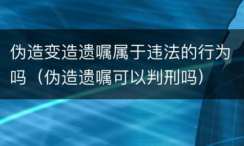 伪造变造遗嘱属于违法的行为吗（伪造遗嘱可以判刑吗）