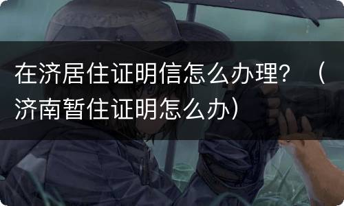 在济居住证明信怎么办理？（济南暂住证明怎么办）