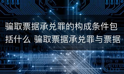 骗取票据承兑罪的构成条件包括什么 骗取票据承兑罪与票据诈骗罪区别