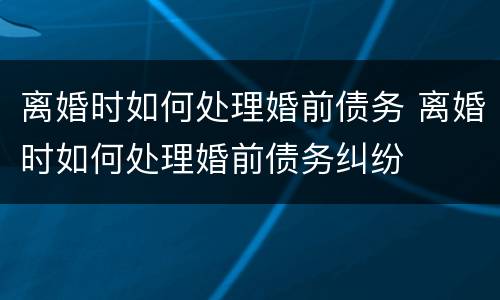 离婚时如何处理婚前债务 离婚时如何处理婚前债务纠纷
