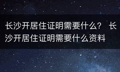 长沙开居住证明需要什么？ 长沙开居住证明需要什么资料