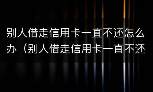 别人借走信用卡一直不还怎么办（别人借走信用卡一直不还怎么办呢）