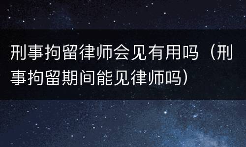 刑事拘留律师会见有用吗（刑事拘留期间能见律师吗）