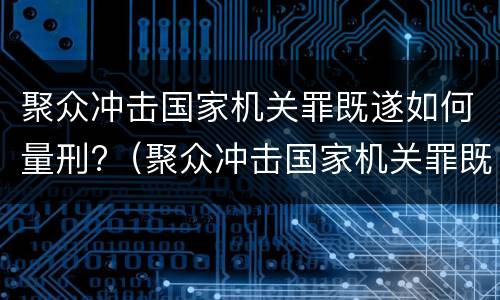 聚众冲击国家机关罪既遂如何量刑?（聚众冲击国家机关罪既遂如何量刑标准）