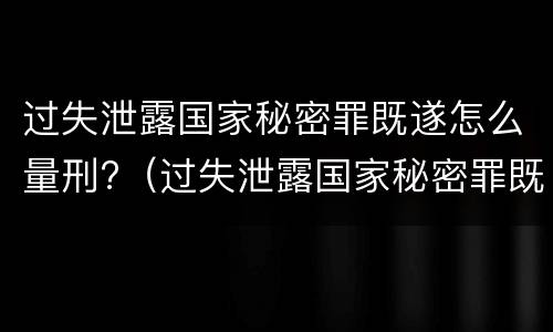 过失泄露国家秘密罪既遂怎么量刑?（过失泄露国家秘密罪既遂怎么量刑的）