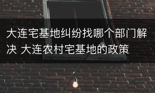 大连宅基地纠纷找哪个部门解决 大连农村宅基地的政策
