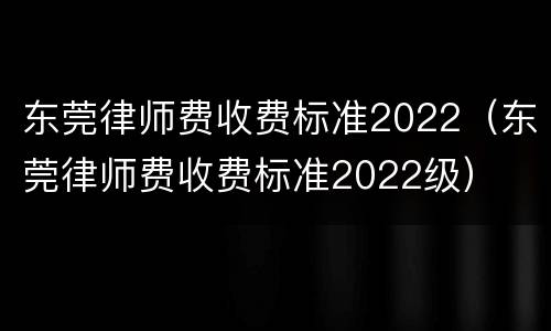 东莞律师费收费标准2022（东莞律师费收费标准2022级）