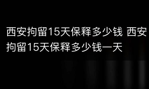 西安拘留15天保释多少钱 西安拘留15天保释多少钱一天