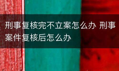刑事复核完不立案怎么办 刑事案件复核后怎么办