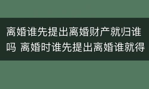 离婚谁先提出离婚财产就归谁吗 离婚时谁先提出离婚谁就得给对方钱吗
