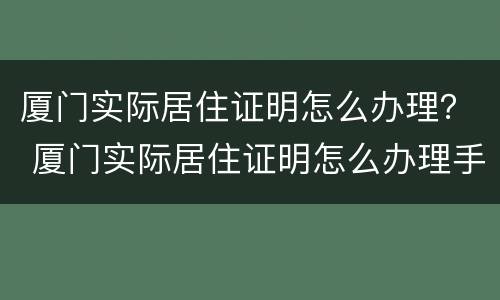 厦门实际居住证明怎么办理？ 厦门实际居住证明怎么办理手续