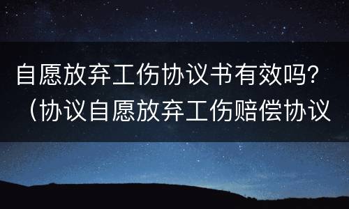 自愿放弃工伤协议书有效吗？（协议自愿放弃工伤赔偿协议书是否有效）
