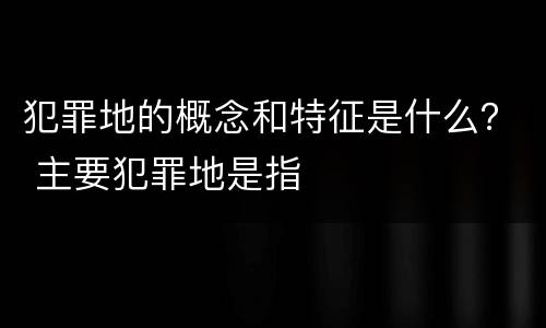 犯罪地的概念和特征是什么？ 主要犯罪地是指