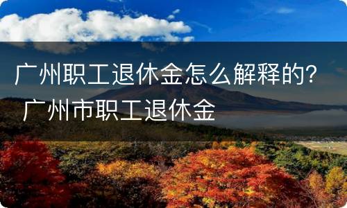 广州职工退休金怎么解释的？ 广州市职工退休金