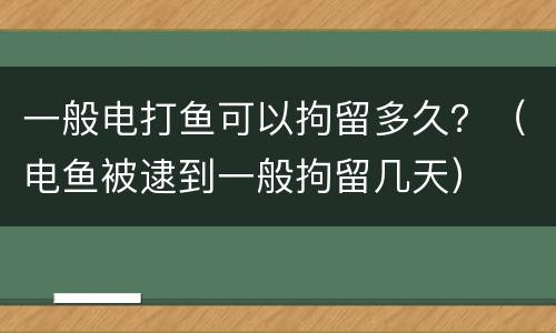 一般电打鱼可以拘留多久？（电鱼被逮到一般拘留几天）