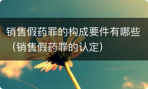 销售假药罪的构成要件有哪些（销售假药罪的认定）