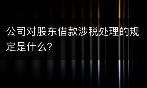 公司对股东借款涉税处理的规定是什么？