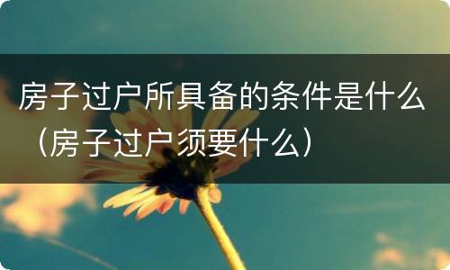 房子过户所具备的条件是什么（房子过户须要什么）