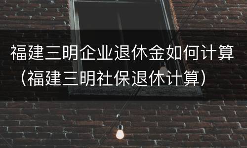 福建三明企业退休金如何计算（福建三明社保退休计算）