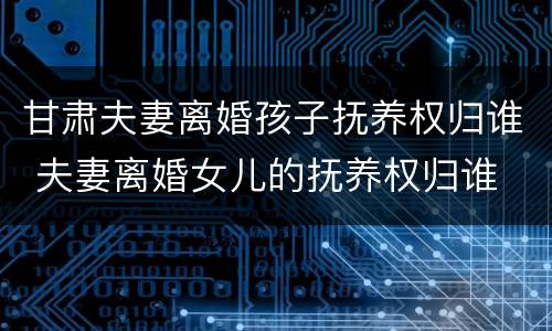 甘肃夫妻离婚孩子抚养权归谁 夫妻离婚女儿的抚养权归谁