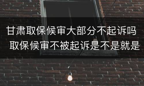 甘肃取保候审大部分不起诉吗 取保候审不被起诉是不是就是没事了