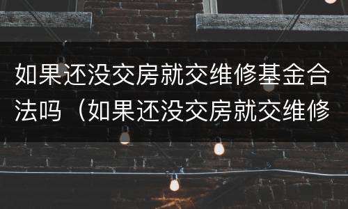 如果还没交房就交维修基金合法吗（如果还没交房就交维修基金合法吗为什么）
