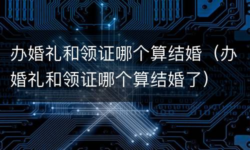 办婚礼和领证哪个算结婚（办婚礼和领证哪个算结婚了）