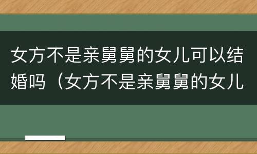 女方不是亲舅舅的女儿可以结婚吗（女方不是亲舅舅的女儿可以结婚吗视频）