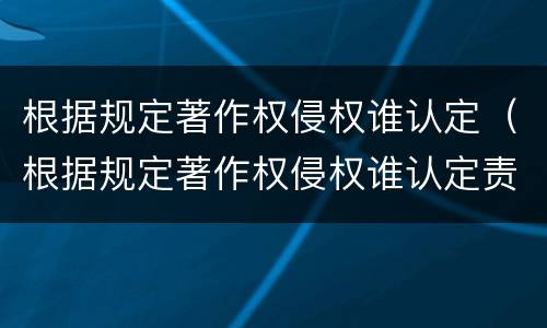 根据规定著作权侵权谁认定（根据规定著作权侵权谁认定责任）
