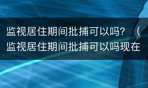 监视居住期间批捕可以吗？（监视居住期间批捕可以吗现在）