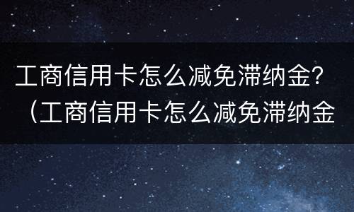 工商信用卡怎么减免滞纳金？（工商信用卡怎么减免滞纳金申请）