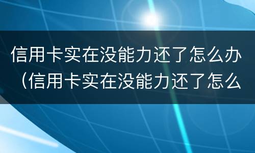 信用卡实在没能力还了怎么办（信用卡实在没能力还了怎么办理）