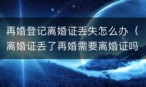 再婚登记离婚证丢失怎么办（离婚证丢了再婚需要离婚证吗）